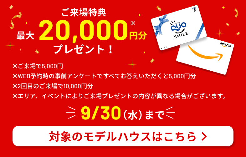 ご来場特典 最大20,000円分プレゼント！　※ご来場で5,000円 ※WEB予約時の事前アンケートですべてお答えいただくと5,000円分 ※2回目のご来場で10,000円分 ※エリア、イベントによりご来場プレゼントの内容が異なる場合がございます。　9/30（水）まで　対象のモデルハウスはこちら