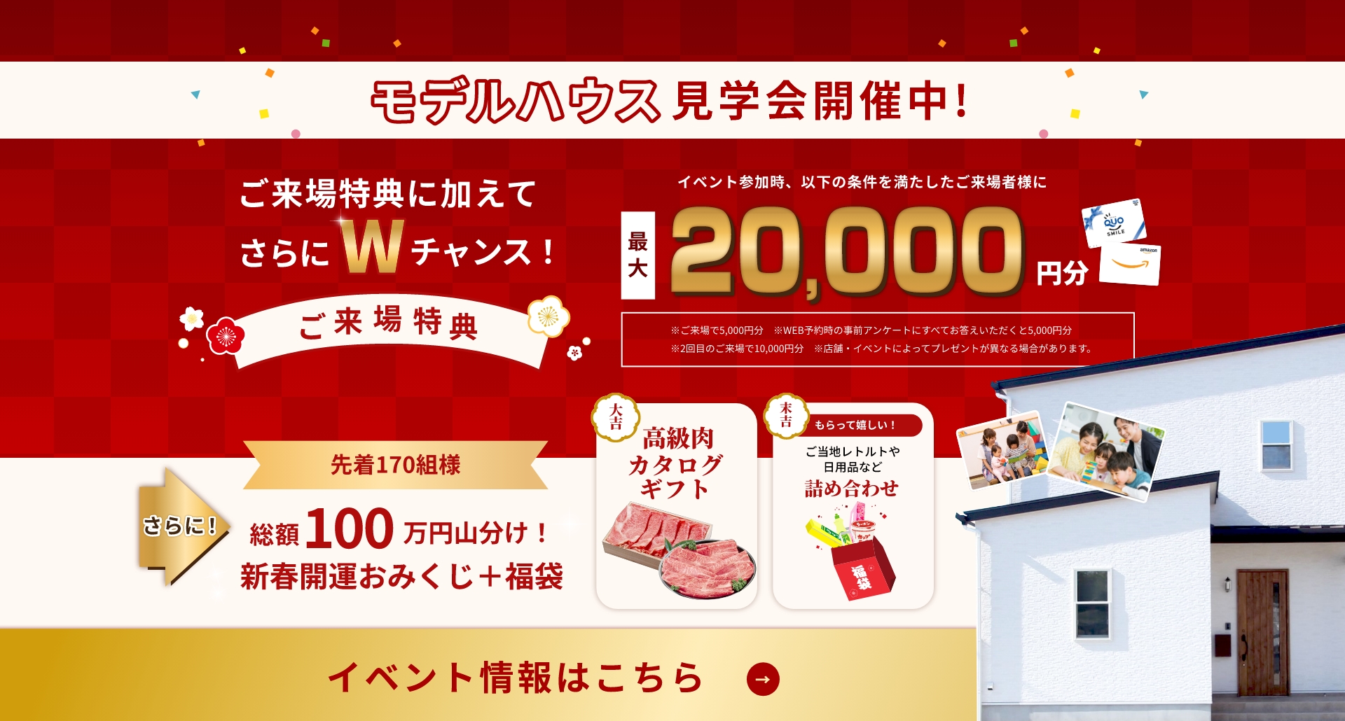 モデルハウス見学会開催中！ご来場特典に加えてさらにWチャンス！最大20,000円分プレゼントさらに先着170名様総額100万円山分け！イベント情報はこちら